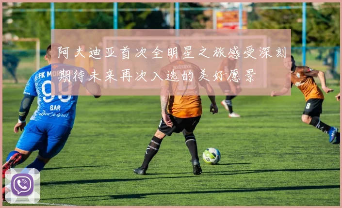 阿夫迪亚首次全明星之旅感受深刻期待未来再次入选的美好愿景