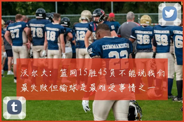 沃尔夫：篮网15胜45负不能说我们最失败但输球是最难受事情之一