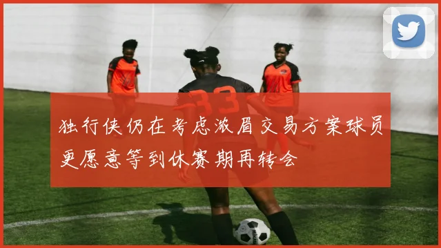 独行侠仍在考虑浓眉交易方案球员更愿意等到休赛期再转会
