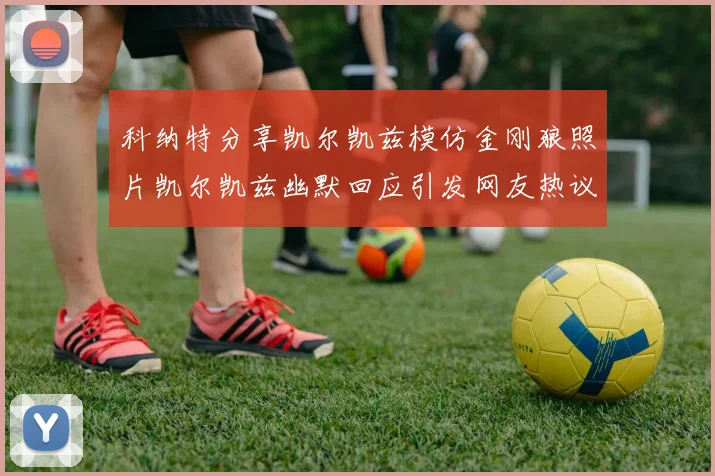 科纳特分享凯尔凯兹模仿金刚狼照片凯尔凯兹幽默回应引发网友热议