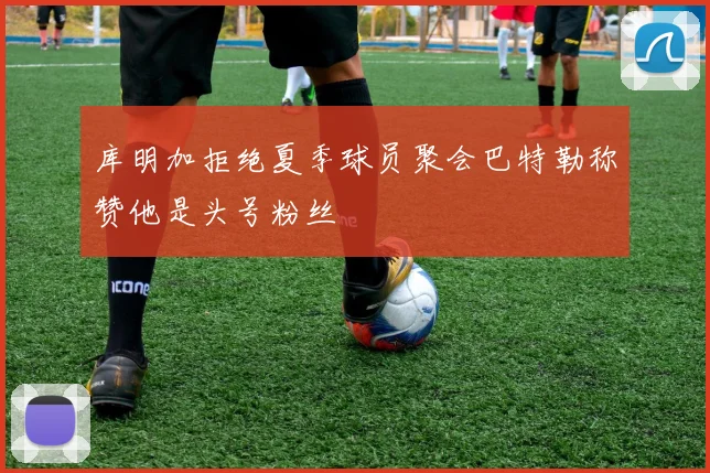 库明加拒绝夏季球员聚会巴特勒称赞他是头号粉丝