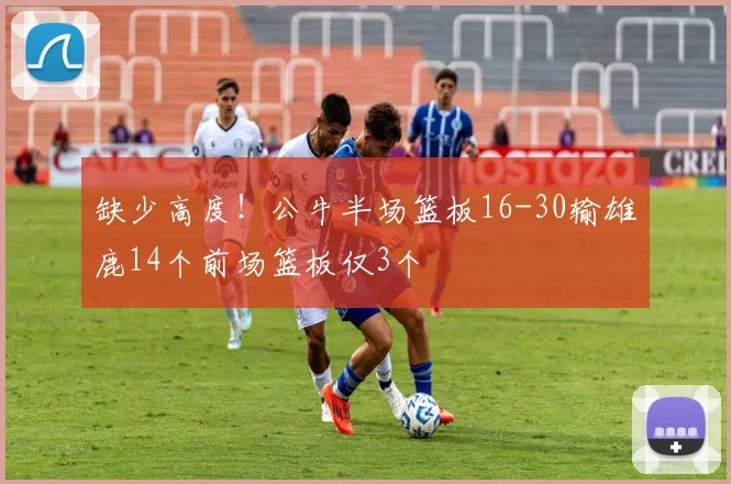 缺少高度！公牛半场篮板16-30输雄鹿14个前场篮板仅3个