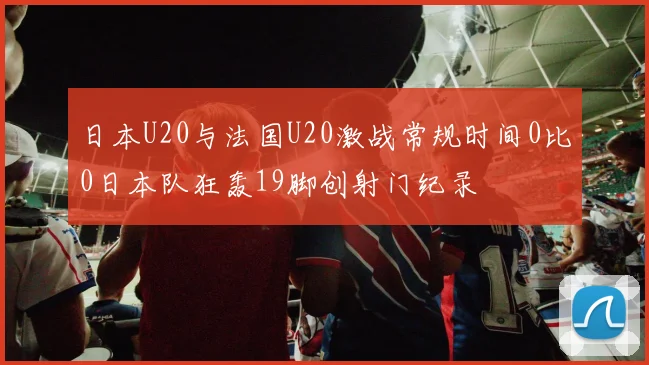 日本U20与法国U20激战常规时间0比0日本队狂轰19脚创射门纪录