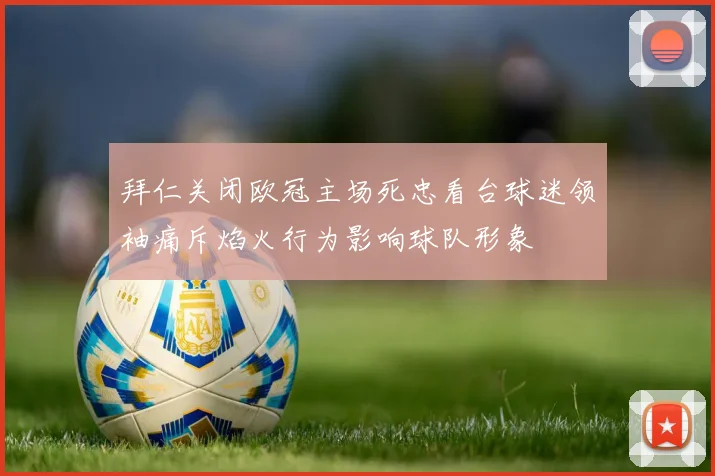 拜仁关闭欧冠主场死忠看台球迷领袖痛斥焰火行为影响球队形象