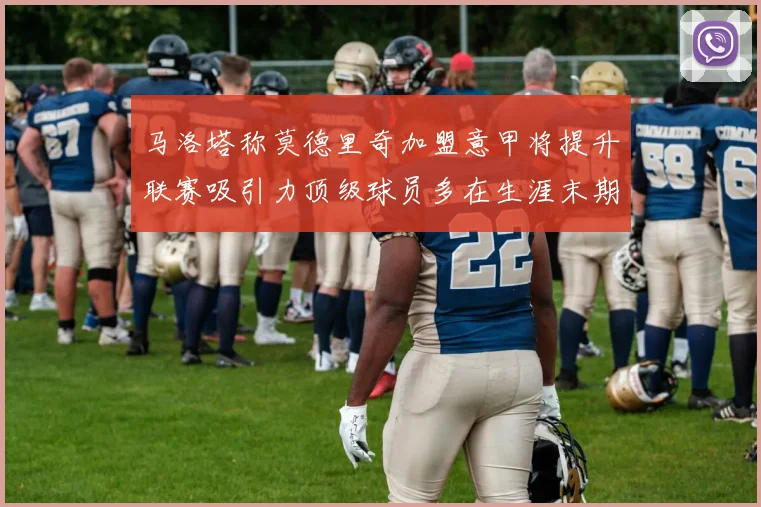 马洛塔称莫德里奇加盟意甲将提升联赛吸引力顶级球员多在生涯末期选择意甲