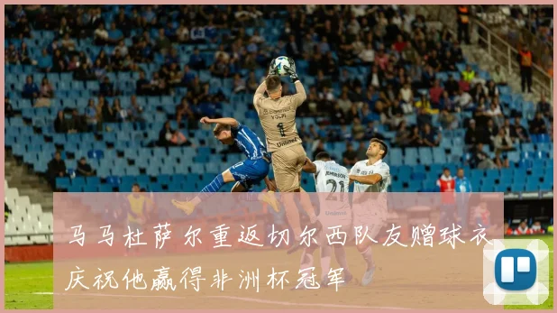 马马杜萨尔重返切尔西队友赠球衣庆祝他赢得非洲杯冠军