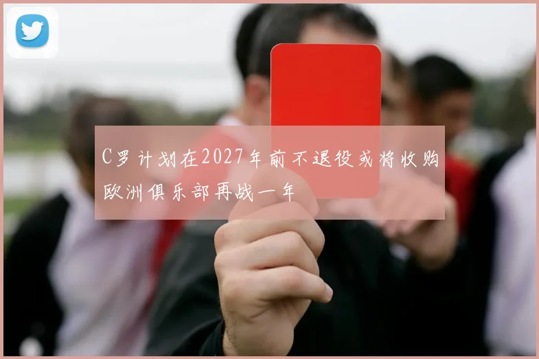 C罗计划在2027年前不退役或将收购欧洲俱乐部再战一年