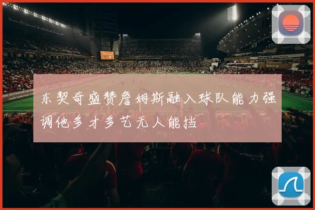 东契奇盛赞詹姆斯融入球队能力强调他多才多艺无人能挡