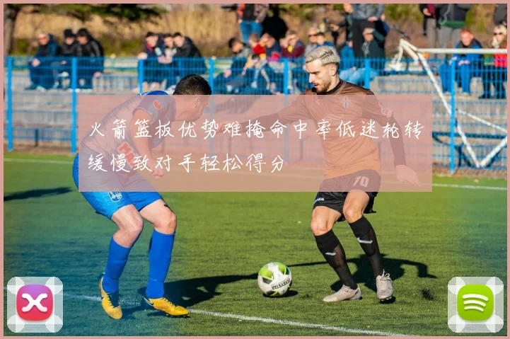 火箭篮板优势难掩命中率低迷轮转缓慢致对手轻松得分