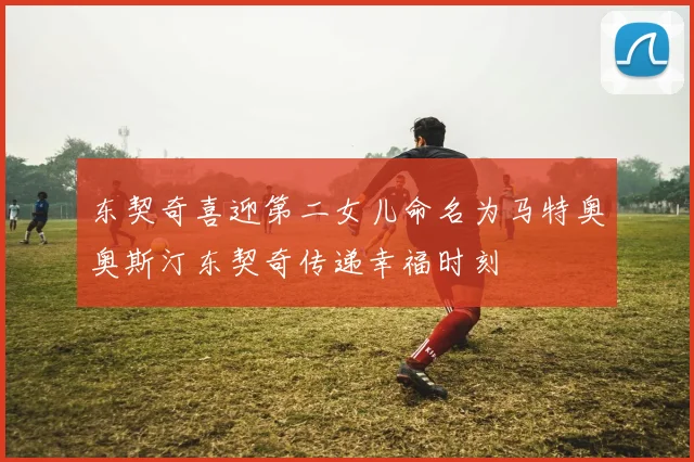 东契奇喜迎第二女儿命名为马特奥奥斯汀东契奇传递幸福时刻