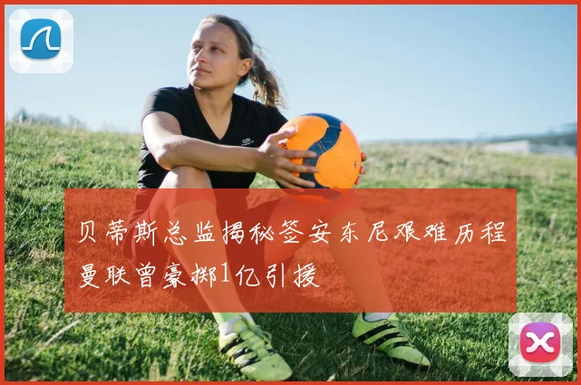 贝蒂斯总监揭秘签安东尼艰难历程曼联曾豪掷1亿引援