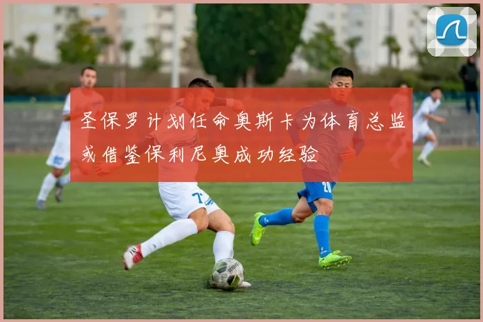 圣保罗计划任命奥斯卡为体育总监或借鉴保利尼奥成功经验