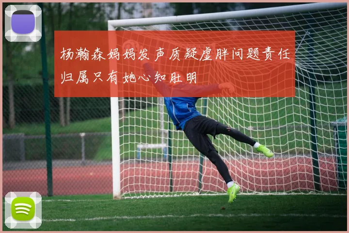 杨瀚森妈妈发声质疑虚胖问题责任归属只有她心知肚明