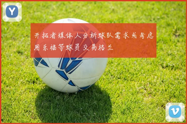 开拓者媒体人分析球队需求或考虑用乐福等球员交易格兰