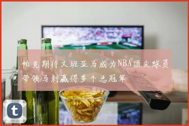 帕克期待文班亚马成为NBA顶尖球员带领马刺赢得多个总冠军