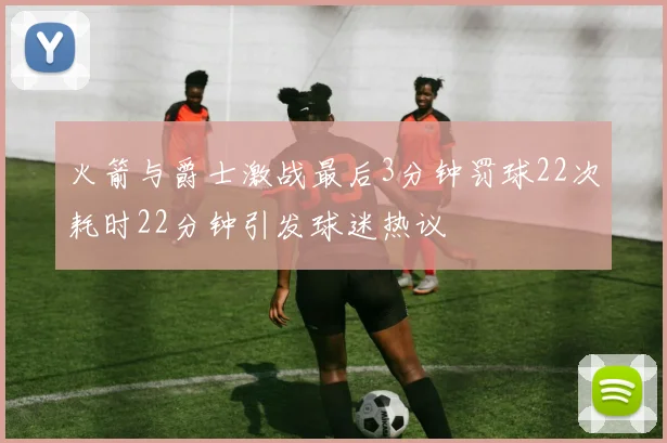 火箭与爵士激战最后3分钟罚球22次耗时22分钟引发球迷热议