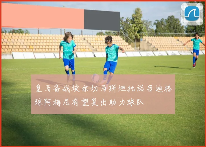 皇马备战埃尔切马斯坦托诺吕迪格琼阿梅尼有望复出助力球队