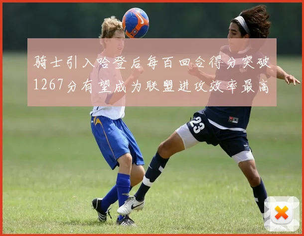 骑士引入哈登后每百回合得分突破1267分有望成为联盟进攻效率最高球队