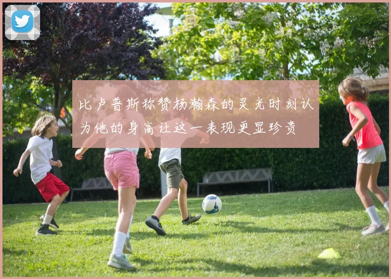 比卢普斯称赞杨瀚森的灵光时刻认为他的身高让这一表现更显珍贵