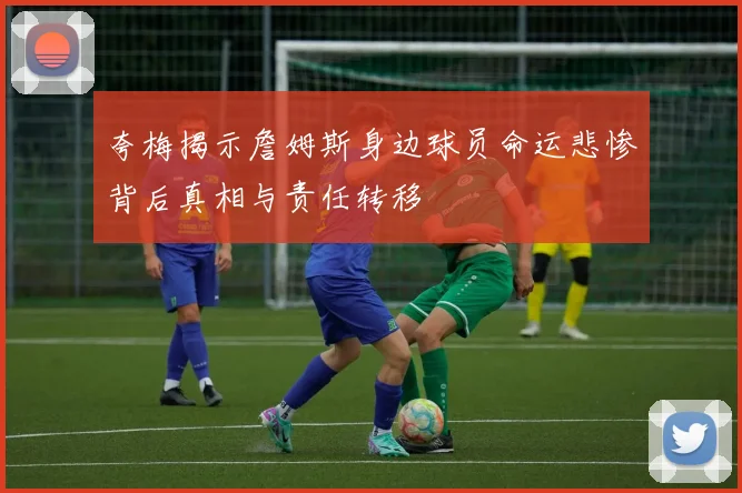 夸梅揭示詹姆斯身边球员命运悲惨背后真相与责任转移