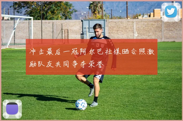 冲击最后一冠阿尔巴社媒晒合照激励队友共同争夺荣誉