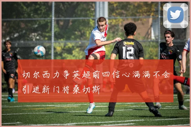 切尔西力争英超前四信心满满不会引进新门将桑切斯