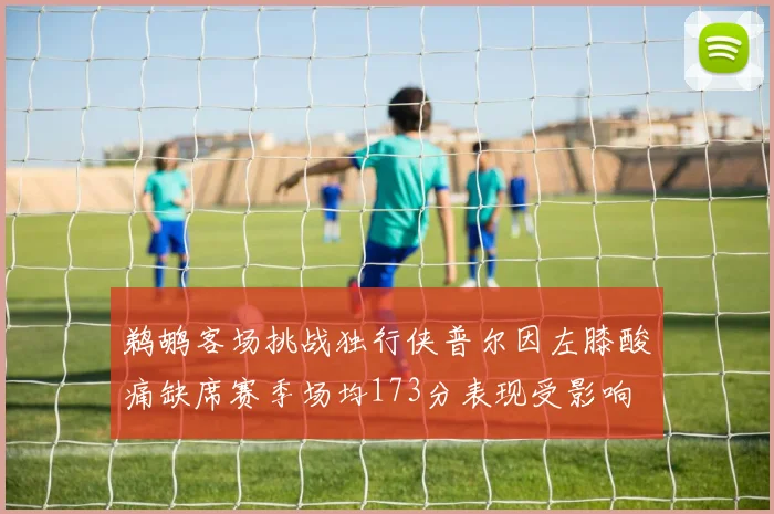鹈鹕客场挑战独行侠普尔因左膝酸痛缺席赛季场均173分表现受影响