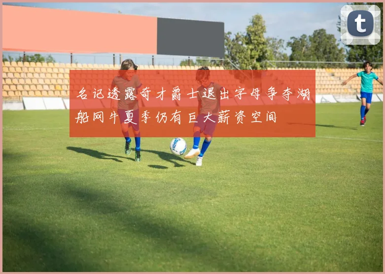 名记透露奇才爵士退出字母争夺湖船网牛夏季仍有巨大薪资空间