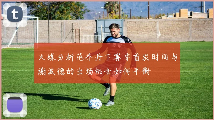 火媒分析范乔丹下赛季首发时间与谢泼德的出场机会如何平衡