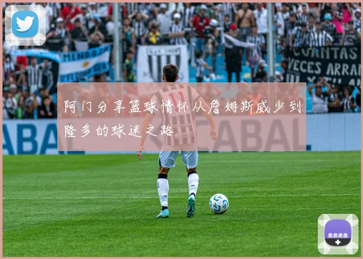 阿门分享篮球情怀从詹姆斯威少到隆多的球迷之路